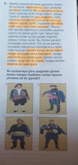 8. Isparta yöresine ait erkek giysisinin özellik-
leri şunlardır: Başta kırmızı, bazı yörelerde
ise bordo renkli bir fes ya da takke bulunur.
Fesin üzerinde siyah rengin hâkim olduğu
"buldun" denilen bir poşu bağlanır. Üstle-
rine kollu, kol ağızları, sırtı ve ön yüzü bol
işlemeli cepken giyilir. Cepkenler genellikle
siyah veya koyu mavi renktedir. "Menev-
rek" denilen kara koyun yününden yapılmış
uçkurlu bir şalvar giyilir. İçte "alaca"dan
yapılmış önden ya da yandan düğmeli,
yakasız mintan vardır. Bu mintan şalvarın
ve kuşağın içine alınır. Yün ya da pamuk
kumaştan dokunmuş üzerinde koyu renkli
yollar bulunan benekli kırmızı rengin hâkim
olduğu bir kuşak sıkıca bele sarılır. Ayağa
açık renkli yün çorap giyilir. Zaman zaman
çorabın rengi mor da olabilir. Ayağa deriden
dolamalı bir çarık giyilir.
Bu açıklamaya göre aşağıdaki görsel-
lerden hangisi özellikleri verilen Isparta
yöresine ait bir giysidir?
A)
B)
AR