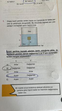 7.
A) Yalnız I
D) I ve III
A)
B)
C)
Düşey kesiti şekilde verilen kapta sıvı içerisinde bir tahta par-
çası ip yardımıyla dengededir. Bu durumda kaptaki sıvı yük-
sekliği h ve kaptaki gazın hacmi V'dir.
E)
h
B) Yalnız II
h
Artar
Değişmez
Artar
Azalır
Azalır
SIVI
Gaz
E) I, II ve III
ip
ipteki gerilme kuvveti sıfırdan farklı olduğuna göre, ip
kesilerek yeniden denge sağlanırsa h ve V için aşağıdaki-
lerden hangisi söylenebilir?
V
Değişmez
Değişmez
Artar
Yer
Değişmez
Azalır
Bir madde siviya bırakılınca dereceli silindirde SIVI
içerisine giren hacmi kadar sıvı hacminin değişmesine
neden olur.