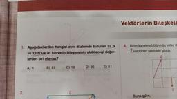 1. Aşağıdakilerden hangisi aynı düzlemde bulunan 22 N
ve 19 N'luk iki kuvvetin bileşkesinin alabileceği değer-
lerden biri olamaz?
2.
A) 3
B) 11
C) 19
ī
D) 36
E) 51
Vektörlerin Bileşkele
4. Birim karelere bölünmüş yatay d
Z vektörleri şekildeki gibidir.
Buna göre,
Y