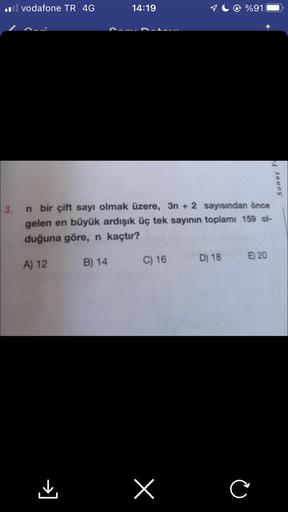 il vodafone TR 4G
14:19
C) 16
3. n bir çift sayı olmak üzere, 3n+ 2 sayısından önce
gelen en büyük ardışık üç tek sayının toplamı 159 ol-
duğuna göre, n kaçtır?
A) 12
B) 14
x
%91
D) 18
E) 20
Sonuç Y
C