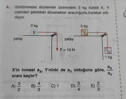 4. Sürtünmesiz düzlemler üzerindeki 3 kg kütleli X, Y
cisimleri şekildeki düzenekler aracılığıyla hareket etti-
riliyor.
yatay
3 kg
X
3
A) 2/2/2
B) = 3
yatay
X'in ivmesi ax, Y'ninki de ay olduğuna göre,
oranı kaçtır?
C) 1
F = 10 N
3 kg
Y
3
D) ³/4
-
E) -2/3
1 kg
ax
ay