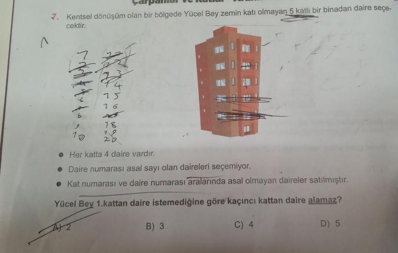2
7. Kentsel dönüşüm olan bir bölgede Yücel Bey zemin katı olmayan 5 katlı bir binadan daire seçe-
cektir.
8
25
16
18
10
20
Her katta 4 daire vardır.
• Daire numarası asal sayı olan daireleri seçemiyor.
Kat numarası ve daire numarası aralarında asal olmaya