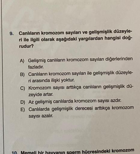 9. Canlıların kromozom sayıları ve gelişmişlik düzeyle-
ri ile ilgili olarak aşağıdaki yargılardan hangisi doğ-
rudur?
A) Gelişmiş canlıların kromozom sayıları diğerlerinden
fazladır.
B) Canlıların kromozom sayıları ile gelişmişlik düzeyle-
ri arasında ili