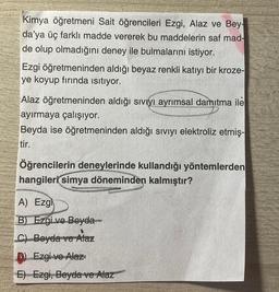 Kimya öğretmeni Sait öğrencileri Ezgi, Alaz ve Bey-
da'ya üç farklı madde vererek bu maddelerin saf mad-
de olup olmadığını deney ile bulmalarını istiyor.
Ezgi öğretmeninden aldığı beyaz renkli katıyı bir kroze-
ye koyup fırında ısıtıyor.
Alaz öğretmeninden aldığı sıvıyı ayrımsal damıtma ile
ayırmaya çalışıyor.
Beyda ise öğretmeninden aldığı sıvıyı elektroliz etmiş-
tir.
Öğrencilerin deneylerinde kullandığı yöntemlerden
hangileri simya döneminden kalmıştır?
A) Ezgi
B) Ezgi ve Beyda
C) Beyda ve Alaz
D) Ezgi ve Alaz
E) Ezgi, Beyda ve Alaz