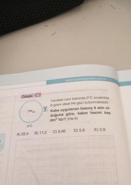 ÖRNEK
He (g)
0°C
A) 22,4
4
B) 11,2
www.aydinyayinlari.com.tr
Yandaki cam balonda 0°C sıcaklıkta
6 gram ideal He gazı bulunmaktadır.
Kaba uygulanan basınç 6 atm ol-
duğuna göre, kabın hacmi kaç
dm³ tür? (He:4)
C) 8,96
D) 5,6
E) 2,8