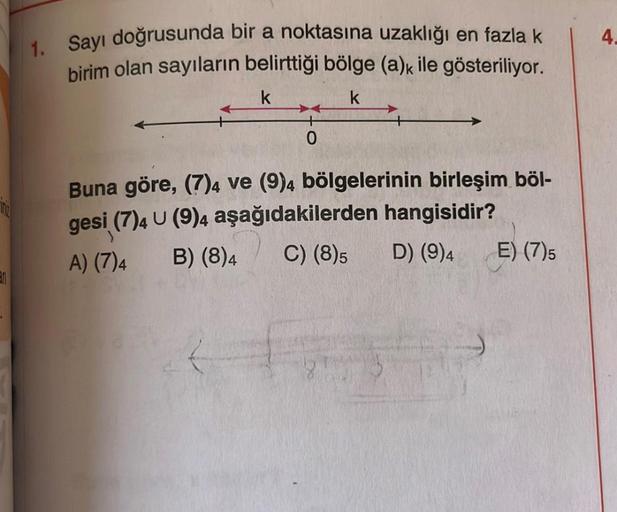 an
1. Sayı doğrusunda bir a noktasına uzaklığı en fazla k
birim olan sayıların belirttiği bölge (a)k ile gösteriliyor.
k
k
0
Buna göre, (7)4 ve (9)4 bölgelerinin birleşim böl-
gesi (7)4 U (9)4 aşağıdakilerden hangisidir?
A) (7)4
B) (8)4
C) (8)5
D) (9)4
E) 