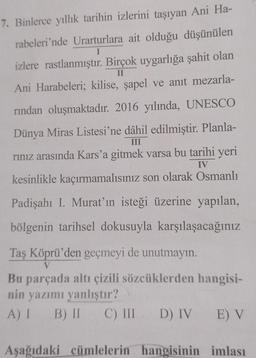 7. Binlerce yıllık tarihin izlerini taşıyan Ani Ha-
rabeleri'nde Urarturlara ait olduğu düşünülen
I
izlere rastlanmıştır. Birçok uygarlığa şahit olan
II
Ani Harabeleri; kilise, şapel ve anıt mezarla-
rından oluşmaktadır. 2016 yılında, UNESCO
Dünya Miras Listesi'ne dâhil edilmiştir. Planla-
rınız arasında Kars'a gitmek varsa bu tarihi yeri
kesinlikle kaçırmamalısınız son olarak Osmanlı
III
IV
Padişahı I. Murat'ın isteği üzerine yapılan,
bölgenin tarihsel dokusuyla karşılaşacağınız
Taş Köprü'den geçmeyi de unutmayın.
V
Bu parçada altı çizili sözcüklerden hangisi-
nin yazımı yanlıştır?
A) I B) II C) III D) IV
E) V
Aşağıdaki cümlelerin hangisinin imlası