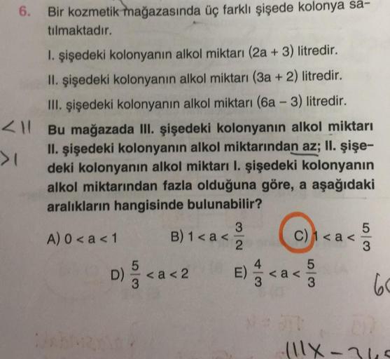 <
>1
Bir kozmetik mağazasında üç farklı şişede kolonya sa-
tılmaktadır.
1. şişedeki kolonyanın alkol miktarı (2a+3) litredir.
II. şişedeki kolonyanın alkol miktarı (3a + 2) litredir.
III. şişedeki kolonyanın alkol miktarı (6a - 3) litredir.
Bu mağazada III