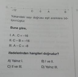 6. 4-
-12
Buna göre,
I. A. C=-16
II. C-B=-16
III. A-C=-8
C
0
Yukarıdaki sayı doğrusu eşit aralıklara bö-
lünmüştür.
A) Yalnız I.
C) II ve III.
A
ifadelerinden hangileri doğrudur?
B) I ve II.
D) Yalnız III.
B