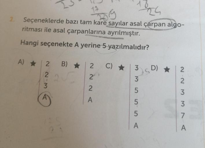 1024
59
2. Seçeneklerde bazı tam kare sayılar asal çarpan algo-
ritması ile asal çarpanlarına ayrılmıştır.
Hangi seçenekte A yerine 5 yazılmalıdır?
A) 1 2 B)
2223
B) ★ 2
2
2
A
C) ★
3 D) ★
55565
A
2233NA
7