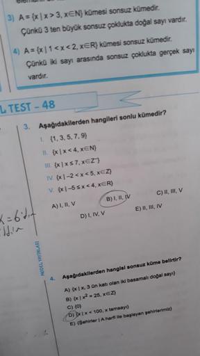 3) A=(x1x>3, xEN) kümesi sonsuz kümedir.
Çünkü 3 ten büyük sonsuz çoklukta doğal sayı vardır.
.
4) A={x|1<x<2, xER} kümesi sonsuz kümedir.
Çünkü iki sayı arasında sonsuz çoklukta gerçek sayı
vardır.
LTEST-48
3. Aşağıdakilerden hangileri sonlu kümedir?
1. (