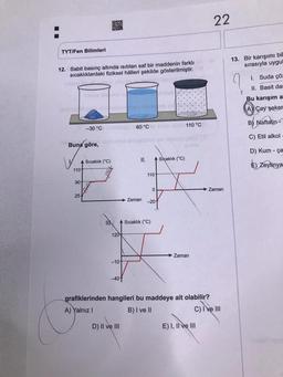 TYT/Fen Bilimleri
12. Sabit basınç altında isitilan saf bir maddenin farklı
sıcaklıklardaki fiziksel hålleri şekilde gösterilmiştir.
Buna göre,
1101
90
-30 °C imdblüt 60 °C te stel 110 °C
25-
Sıcaklık (C)
Car
120
-101
-40+
II.
IMA A Sıcaklık (°C)
Zaman
D) II ve III
110-
0
-20-
Siçaklık (°C)
Zaman
22
grafiklerinden hangileri bu maddeye ait olabilir?
A) Yalnız I
B) I ve II
C) I've III
E) I, II ve III
Zaman
13. Bir karışımı bil
sırasıyla uygul
1. Suda çöz
II. Basit dan
Bu karışım a
AÇay şeker
B) Naftalin
C) Etil alkol
D) Kum-ça
E) Zeytinya
