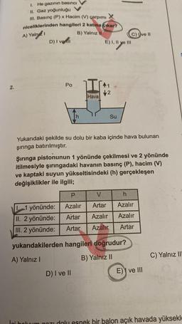 2.
1. He gazının basıncı
II. Gaz yoğunluğu
Ill. Basınç (P) x Hacim (V) çarpımı
niceliklerinden hangileri 2 katına çıkar?
A) Yalnız
B) Yalnız II
D) I vel
Po
1 yönünde:
II. 2 yönünde:
III. 2 yönünde:
Hava
E) I, II ve III
41
2
D) I ve II
Su
Yukarıdaki şekilde su dolu bir kaba içinde hava bulunan
şırınga batırılmıştır.
C) Ive Il
Şırınga pistonunun 1 yönünde çekilmesi ve 2 yönünde
itilmesiyle şırıngadaki havanın basınç (P), hacim (V)
ve kaptaki suyun yükseltisindeki (h) gerçekleşen
değişiklikler ile ilgili;
P
V
h
Azalır
Artar
Azalır
Artar
Azalır
Azalır
Artar Azalır Artar
yukarıdakilerden hangileri doğrudur?
A) Yalnız I
B) Yalnız II
E) ve III
C) Yalnız III
Ini bolum gozu dolu esnek bir balon açık havada yüksekl