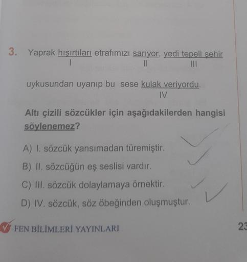 3.
Yaprak hışırtıları etrafımızı sarıyor, yedi tepeli şehir
||
|||
uykusundan uyanıp bu sese kulak veriyordu.
IV
Altı çizili sözcükler için aşağıdakilerden hangisi
söylenemez?
A) I. sözcük yansımadan türemiştir.
B) II. sözcüğün eş seslisi vardır.
C) III. s