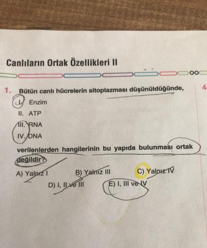 Canlıların Ortak Özellikleri II
1. Bütün canlı hücrelerin sitoplazması düşünüldüğünde,
Enzim
II. ATP
II. RNA
IV. DNA
verilenlerden hangilerinin bu yapıda bulunması ortak
değildir?
A) Yalnız I
B) Yalnız III
D) I, II ve III
C) Yalnız IV
000
E) I, III ve IV