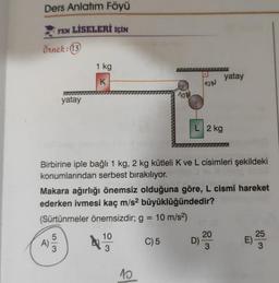 Ders Anlatım Föyü
FEN LİSELERİ İÇİN
Örnek: (13
yatay
A
1 kg
K
5/3
10 №
10
3
Birbirine iple bağlı 1 kg, 2 kg kütleli K ve L cisimleri şekildeki
konumlarından serbest bırakılıyor.
150
10
ON
Makara ağırlığı önemsiz olduğuna göre, L cismi hareket
ederken ivmesi kaç m/s² büyüklüğündedir?
(Sürtünmeler önemsizdir; g = 10 m/s²)
C) 5
L 2 kg
LLL
D)
yatay
20
25
E)
:)
3