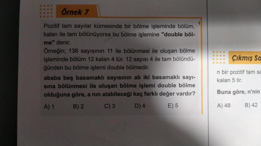 Örnek 7
Pozitif tam sayılar kümesinde bir bölme işleminde bölüm,
kalan ile tam bölünüyorsa bu bölme işlemine "double böl-
me" denir.
Örneğin; 136 sayısının 11 ile bölünmesi ile oluşan bölme
işleminde bölüm 12 kalan 4 tür. 12 sayısı 4 ile tam bölündü-
ğünde