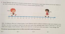 8. Emrah Öğretmen öğrencilerine bahçede bir etkinlik düzenler. Kareli taşlardan oluşan bahçe zeminine uzun bir sayı doğrusu çi-
zer. Derin ve Mina'ya sayı doğrusunda herhangi iki noktaya karşılıklı geçmelerini söyler.
Derin
-9
-8 -7 -6 -5
-4 -3 -2 -1 0 1 2 3
Mina
4 5 6 7
Derin -8 noktasına, Mina ise 5 noktasına geçer. Emrah Öğretmen Derin'in ve Mina'nın birbirlerine doğru adım atmalarını ve bu
adımların her birinin uzunluğunun ardışık iki tam sayı arası kadar olması gerektiğini belirtir. Derin'in 3 adım ileri ve 1 adım geri
olmak üzere toplam..13 adım atmasını, Mina'nın ise 4 adım ileri ve 2 adım geri olmak üzere toplam 17 adım atmaşını ister.
Bu adımlar tamamlandığında Derin ile Mina arasındaki mesafe kaç adımdır?
A) 1
B) 3
C) 5
D) 7