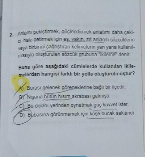 2. Anlamı pekiştirmek, güçlendirmek anlatımı daha çeki-
ci hale getirmek için eş, yakın, zıt anlamlı sözcüklerin
veya birbirini çağrıştıran kelimelerin yan yana kullanıl-
masıyla oluşturulan sözcük grubuna "ikileme" denir.
Buna göre aşağıdaki cümlelerde ku