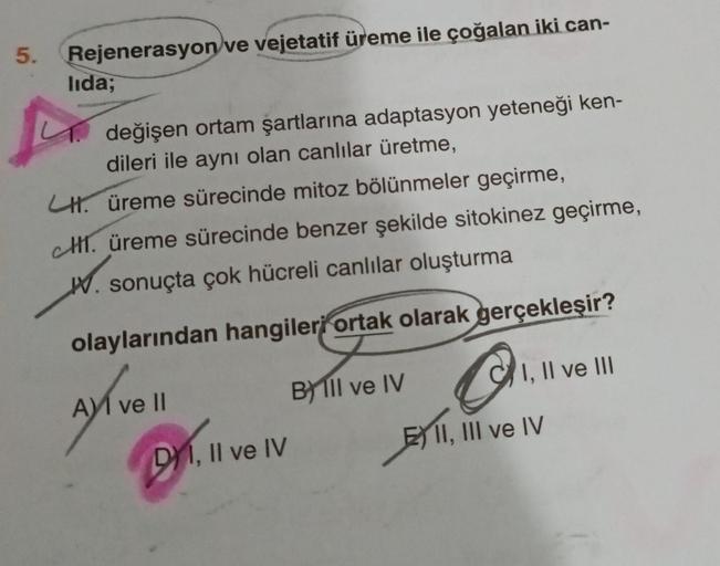 5.
Rejenerasyon ve vejetatif üreme ile çoğalan iki can-
lida;
1. değişen ortam şartlarına adaptasyon yeteneği ken-
dileri ile aynı olan canlılar üretme,
CH. üreme sürecinde mitoz bölünmeler geçirme,
H. üreme sürecinde benzer şekilde sitokinez geçirme,
W. s