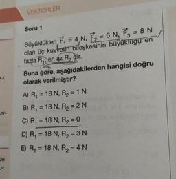 _JV-
de
1-
VEKTÖRLER
Soru 1
Büyüklükleri F₁ = 4,N, F₂ = 6 N₁ F3 = 8 N
olan üç kuvvetin bileşkesinin büyüklüğü en
fazla R₁, en az R₂ dir.
Buna göre, aşağıdakilerden hangisi doğru
olarak verilmiştir?
A) R₁ = 18 N, R₂ = 1 N
B) R₁ = 18 N, R₂ = 2N
C) R₁ = 18 N, R₂ = 0
D) R₁ = 18 N, R₂ = 3 N
E) R₁ = 18 N, R₂ = 4 N