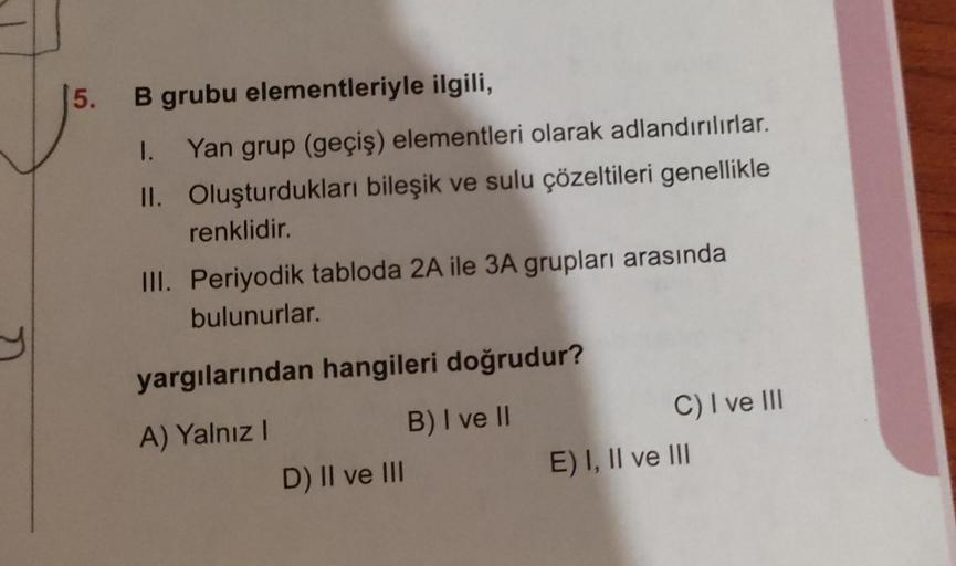 y
5. B grubu elementleriyle ilgili,
1. Yan grup (geçiş) elementleri olarak adlandırılırlar.
Oluşturdukları bileşik ve sulu çözeltileri genellikle
renklidir.
II.
III. Periyodik tabloda 2A ile 3A grupları arasında
bulunurlar.
yargılarından hangileri doğrudur