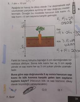 UNITE
7. 1 dm = 10 cm
Aşağıda bir havuç ile dikey olarak 1'er desimetrelik eşit
uzunluktaki parçalara ayrılmış bir sayı doğrusu model-
lenmiştir. Örneğin bu modelde havucun kök kısmı -5,
sap kısmı +5 tam sayısına karşılık gelmiştir.
+7
7. Sınıf
-7
5.5=25
asaa m
Sap
Kök 3,6=10
yukarı
5+15=20 cm
26 cm = 5,6 dlm
Farklı bir havuç tohumu toprağın 5 cm derinliğindeki bir
noktaya dikiliyor. Sonra kök kısmı her ay 5 cm aşağı
yönde ve sap kısmı her ay 3 cm yukarı yönde uzamak-
tadır.
C) 0
Buna göre sayı doğrusunda 5 ay sonra havucun sap
kısmı ile kök kısmına karşılık gelen tam sayıların
toplamı kaçtır? (Havucun kök ve sap kısmının dikey
olarak büyüdüğü varsayılacaktır.)
A)-2
HIZ YAYINLARI
-5+-25= -30
Cr
D) 1
34