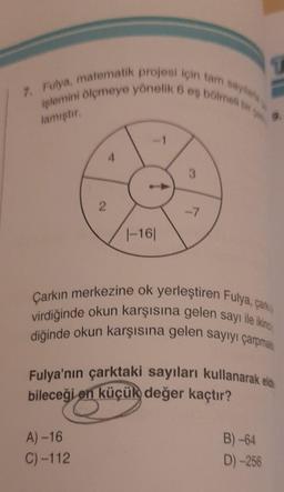 7. Fulya, matematik projesi için tam sayılara
işlemini ölçmeye yönelik 6 eş bölmeli bir
lamıştır.
2
|-161
A)-16
C)-112
3
-7
T
Çarkın merkezine ok yerleştiren Fulya, çark
virdiğinde okun karşısına gelen sayı ile ikinc
diğinde okun karşısına gelen sayıyı çarpma
0
Fulya'nın çarktaki sayıları kullanarak elde
bileceği en küçük değer kaçtır?
B)-64
D)-256