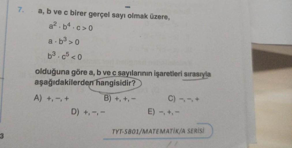 3
7.
a, b ve c birer gerçel sayı olmak üzere,
a².b4.c>0
a.b³>0
b³.c5 <0
olduğuna göre a, b ve c sayılarının işaretleri sırasıyla
aşağıdakilerden hangisidir?
B) +, +, -
A) +, -, +
D) +, -, -
C) 11+
E) -, +,-
TYT-SB01/MATEMATIK/A SERİSİ