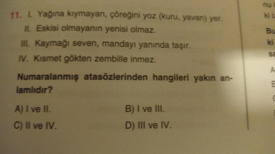 11. l. Yağına kıymayan, çöreğini yoz (kuru, yavan) yer.
II. Eskisi olmayanın yenisi olmaz.
III. Kaymağı seven, mandayı yanında taşır.
IV. Kismet gökten zembille inmez.
Numaralanmış
lamlıdır?
A) I ve II.
C) II ve IV.
atasözlerinden hangileri yakın an-
B) I 