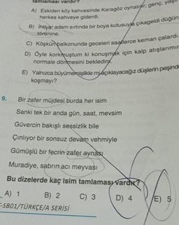 9.
tamlaması vardır?
A) Eskiden köy kahvesinde Karagöz oynatır; genç, ya
herkes kahveye giderdi.
B) İhtiyar adam sırtında bir boya kutusuyla çıkageldi düğün
törenine.
C) Köşkün balkonunda geceleri saatlerce keman çalardı
D) Öyle korkmuştum ki konuşmak için kalp atışlarımır
normale dönmesini bekleding.
E) Yalnızca büyümemişlikle miaçıklayacağız düşlerin peşind
koşmayı?
Bir zafer müjdesi burda her isim
Sanki tek bir anda gün, saat, mevsim
Güvercin bakışlı seşsizlik bile
Çınlıyor bir sonsuz devam vehmiyle
Gümüşlü bir fecrin zafer aynası
Muradiye, sabrin acı meyvası
Bu dizelerde kaç isim tamlamas vard?
C) 3
D) 4
_A) 1
B) 2
-SB01/TÜRKÇE/A SERİSİ
E) 5