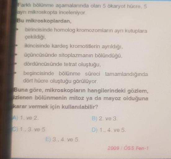 Farklı bölünme aşamalarında olan 5 ökaryot hücre, 5
ayrı mikroskopta inceleniyor.
Bu mikroskoplardan,
birincisinde homolog kromozomların ayrı kutuplara
çekildiği,
ikincisinde kardeş kromotitlerin ayrıldığı,
üçüncüsünde sitoplazmanın bölündüğü,
dördüncüsünd