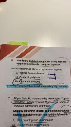 6.
-
Türk-İslam devletlerinde görülen Lonca teşkilatı
aşağıdaki özelliklerden hangisini taşımaz?
A) ilgili meslek alanında dayanışmayı sağlama
B) Tüketici haklarını koruma
G) Zanaatkâr yetiştirme
D) Kar sınırını belirleme
E) Ülke yonetimi ile ilgili konula