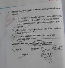 if
3. Hareket, hareket çeşitleri ve hareketin göreceli oluşu
ile ilgili,
1.
11.
Otobüs içinde oturan bir yolcunun hareket sırasında,
otobüsü duruyor, dışarıdaki bir ağacı ise hareket
ediyor olarak görmesi, hareketin göreceli oluşuna bir
kanıttır.
Buz pistinde kayarak ilerleyen bir patenci, öteleme
hareketi yapar.
Yatay bir düzlemde hareket eden bir aracın
yörüngesi doğrusaldır.
yargılarından hangileri kesinlikle doğrudur?
A) Yalnız
D) I ve H
B) Yalnız III
E) II ve III
e) I ve Il