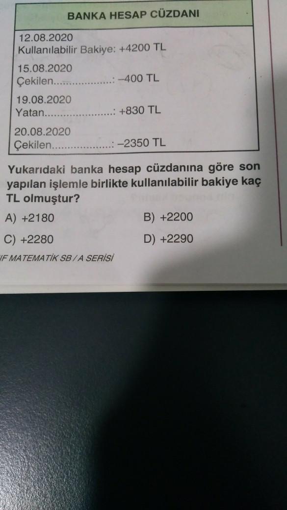BANKA HESAP CÜZDANI
12.08.2020
Kullanılabilir Bakiye: +4200 TL
15.08.2020
Çekilen...
19.08.2020
Yatan.......
20.08.2020
Çekilen.........
..:-400 TL
+830 TL
C) +2280
IF MATEMATİK SB/A SERİSİ
-2350 TL
Yukarıdaki banka hesap cüzdanına göre son
yapılan işlemle