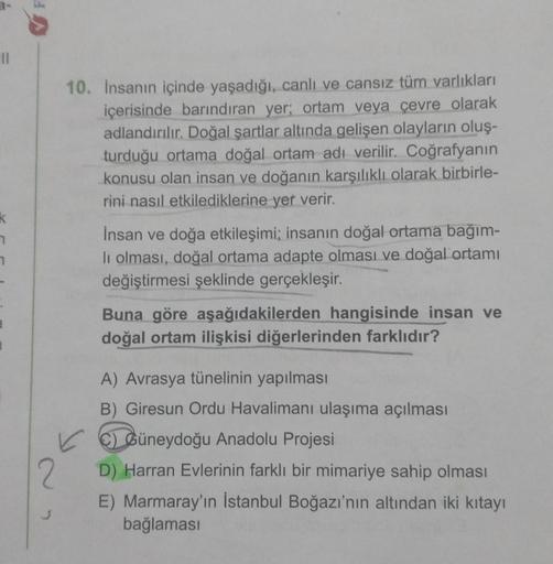 11
k
2
10. İnsanın içinde yaşadığı, canlı ve cansız tüm varlıkları
içerisinde barındıran yer; ortam veya çevre olarak
adlandırılır. Doğal şartlar altında gelişen olayların oluş-
turduğu ortama doğal ortam adı verilir. Coğrafyanın
konusu olan insan ve doğan