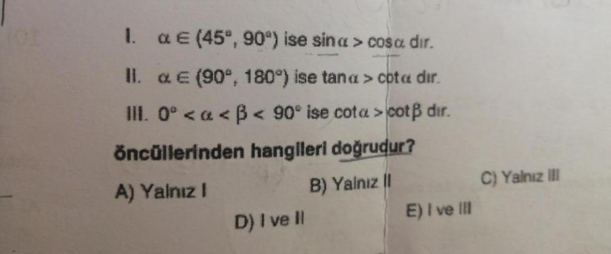 1. & € (45°, 90°) ise sina > cosa dır.
II. & € (90°, 180°) ise tana > cota dir.
III. 0° <<ß < 90° ise cota > cotß dir.
öncüllerinden hangileri doğrudur?
A) Yalnız I
B) Yalnız |I
D) I ve Il
E) I ve III
C) Yalnız III