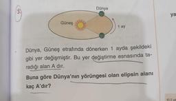 Güneş
Dünya
1 ay
Dünya, Güneş etrafında dönerken 1 ayda şekildeki
gibi yer değişmiştir. Bu yer değiştirme esnasında ta-
radığı alan A dır.
Buna göre Dünya'nın yörüngesi olan elipsin alanı
kaç A'dır?
ya
1) Il ve