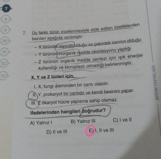 12
13
7. Üç farklı türün incelenmesiyle elde edilen özelliklerden
bazıları aşağıda verilmiştir.
- X türünün saprofit olduğu ve çekirdek zarının olduğu
- Y türünün inorganik madde oksidasyonu yaptığı
1
- Z türünün organik madde sentezi için ışık enerjisi
ku