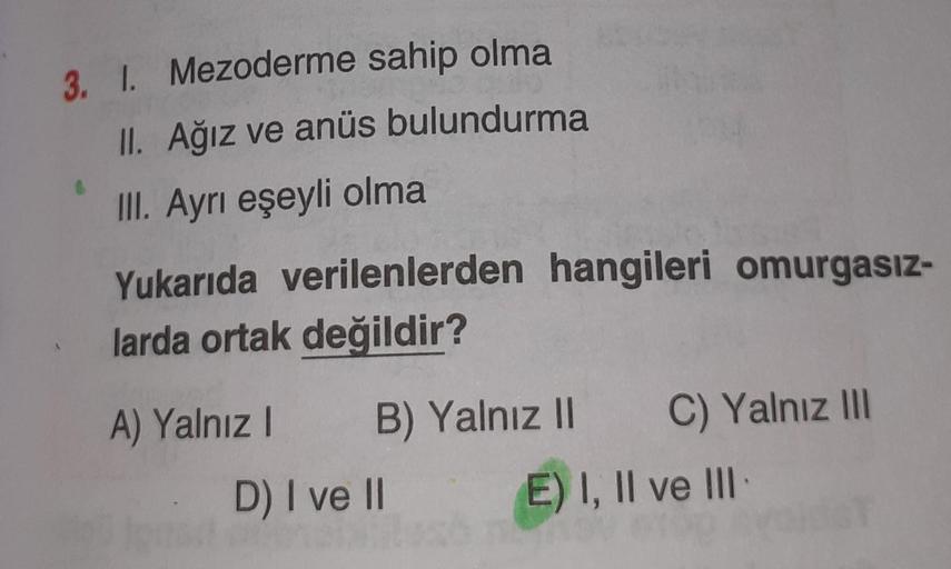 3. 1. Mezoderme sahip olma
II. Ağız ve anüs bulundurma
III. Ayrı eşeyli olma
Yukarıda verilenlerden hangileri omurgasız-
larda ortak değildir?
A) Yalnız I B) Yalnız II
D) I ve II
C) Yalnız III
E) I, II ve III