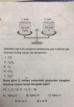 4.
1. kefe
0,2 mol
C3H8
A) Yalnız II
2. kefe
Şekildeki eşit kollu terazinin kefelerinde eşit mollerde gaz
bulunan özdeş kaplar yer almaktadır.
I. CO
II. C₂H6
III. 0₂
IV. CO₂
V. N₂O
0,2 mol
X
1
Buna göre 2. kefeye yukarıdaki gazlardan hangileri
konmuş olursa terazi dengede kalır?
(H: 1, C: 12, N: 14, 0:16)
B) Yalnız IV
D) IV ve V
E) I ve III
C) Yalnız V