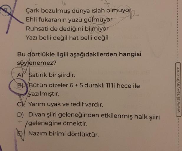 u
Çark bozulmuş dünya islah olmuyor
Ehli fukaranın yüzü gülmüyor
Ruhsati de dediğini bilmiyor
R
Yazı belli değil hat belli değil
Bu dörtlükle ilgili aşağıdakilerden hangisi
söylenemez?
A) Satirik bir şiirdir.
BBütün dizeler 6 + 5 duraklı 11'li hece ile
yaz