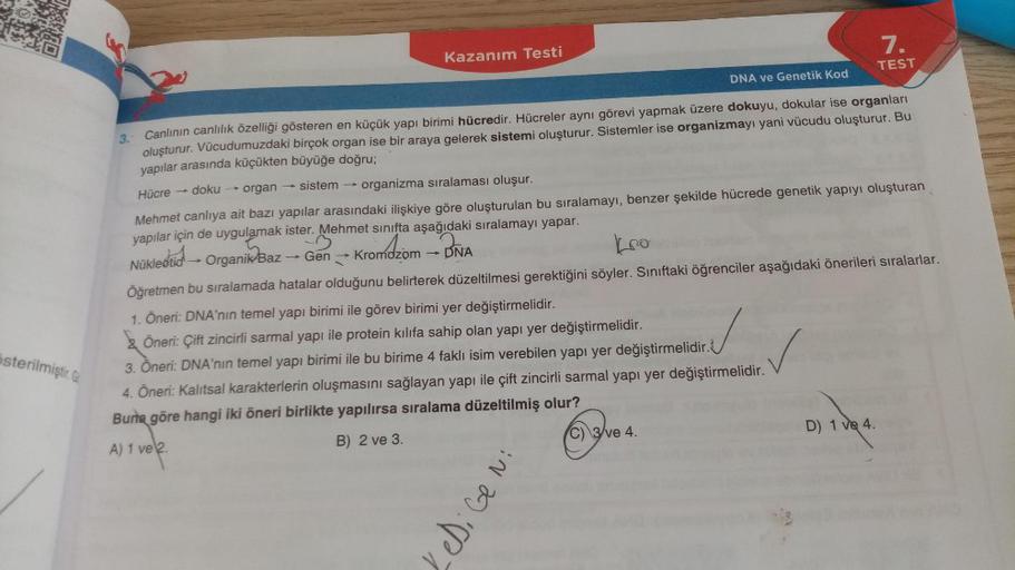 österilmiştir. G
Kazanım Testi
-
DNA ve Genetik Kod
3.- Canlının canlılık özelliği gösteren en küçük yapı birimi hücredir. Hücreler aynı görevi yapmak üzere dokuyu, dokular ise organları
oluşturur. Vücudumuzdaki birçok organ ise bir araya gelerek sistemi o