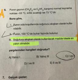 6.
Puron gazının (CH₂F₂ ve C₂HF5 karışımı) normal kaynama
noktası -53 °C, kritik sıcaklığı ise 73 °C'dir.
Buna göre,
1. Puron oda koşullarında soğutucu akışkan olarak kulla-
nılabilir.
Puron, 100 °C'de buhar fazında bulunur.
III. Soğutucu akışkan olarak kullanılacak madde ideale en
yakın olmalıdır.
yargılarından hangileri doğrudur?
B) Yalnız III
A) Yalnız I
D) I ve III
7. Gerçek gazlar;
E) II ve III
C) I ve