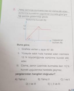 2. Yatay zeminde durmakta olan bir cisme etki eden
sürtünme kuvvetinin uygulanan kuvvete göre gra-
fiği şekilde gösterildiği gibidir.
Sürtünme kuvveti (N)
12
10
Buna göre;
1. Grafikte verilen a açısı 45° dir.
II. Yüzeyde sabit hızla hareket eden cisimlere
12 N büyüklüğünde sürtünme kuvveti etki
eder.
III. Cisme, zemin üzerinde durmakta iken 10 N
kuvvet uygulanırsa harekete geçmez.
Uygulanan
kuvvet (N)
yargılarından hangileri doğrudur?
A) Yalnız I
D) I ve III
B) Yalnız II
E) I, II ve III
C) I ve II
DE