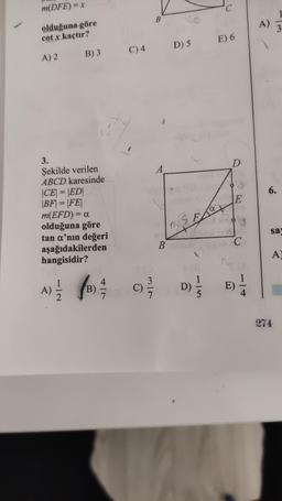 m(DFE) = x
olduğuna göre
cotx kaçtır?
A) 2
3.
Şekilde verilen
ABCD karesinde
|CE| = |ED|
|BF| = |FE|
B) 3
m(EFD) = a
olduğuna göre
tan a'nın değeri
aşağıdakilerden
hangisidir?
A)
B)
4
C) 4
7-2
C)
3
B
A
B
D) 5
S
F
a
D)
E) 6
D
E
C
E)
1/3
4
A)
6.
3
say
A)
274