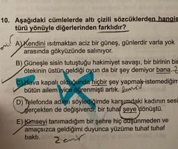 10. Aşağıdaki cümlelerde altı çizili sözcüklerden hangis
türü yönüyle diğerlerinden farklıdır?
and
A) Kendini Isıtmaktan aciz bir güneş, günlerdir varla yok
arasında gökyüzünde salınıyor.
B) Güneşle sisin tutuştuğu hakimiyet savaşı, bir birinin bin
ötekinin üstün geldiği oyun da bir şey demiyor bana.
CHava kapalı olduğunda hiçbir şey yapmak istemediğim
bütün ailem iyice öğrenmişti artık. 2
imend
D) Telefonda adımı söylediğimde karşımdaki kadının sesi
gerçekten de değişiverdi, bir tuhaf şeye dönüştü.
E) Kimseyi tanımadığım bir şehre hiç düşünmeden ve
amaçsızca geldiğimi duyunca yüzüme tuhaf tuhaf
baktı.
Zent