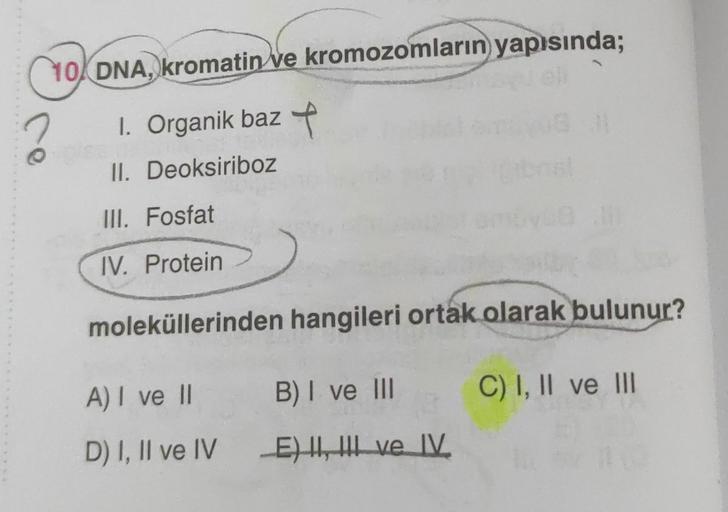 10 DNA, kromatin ve kromozomların yapısında;
?
1. Organik baz +
II. Deoksiriboz
III. Fosfat
IV. Protein
moleküllerinden hangileri ortak olarak bulunur?
C) I, II ve III
A) I ve II
D) I, II ve IV
B) I ve III
E) II, III ve IV