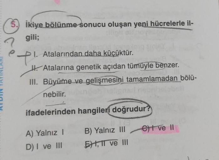 5. İkiye bölünme sonucu oluşan yeni hücrelerle il-
gili;
è
1. Atalarından daha küçüktür.
t!
Atalarına genetik açıdan tümüyle benzer.
III. Büyüme ve gelişmesini tamamlamadan bölü-
nebilir.
ifadelerinden
A) Yalnız I
D) I ve III
hangileri doğrudur?
B)
Yalnız
