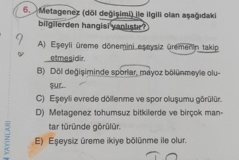 N YAYINLARI
6. Metagenez (döl değişimi) ile ilgili olan aşağıdaki
bilgilerden hangisi yanlıştır?
9
A) Eşeyli üreme dönemini eşeysiz üremenin takip
etmesidir.
B) Döl değişiminde sporlar, mayoz bölünmeyle olu-
şur.
C) Eşeyli evrede döllenme ve spor oluşumu g